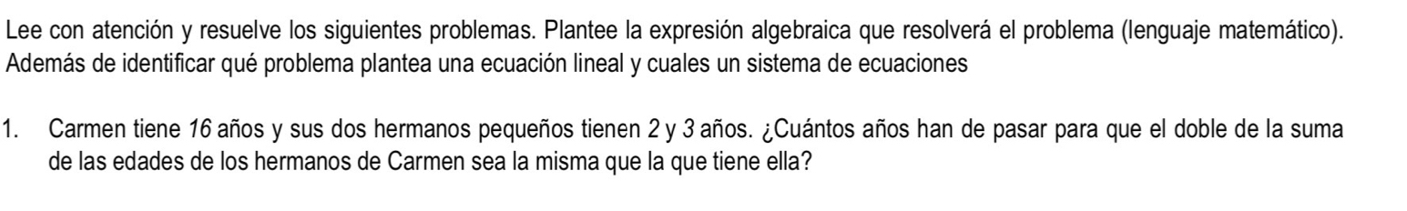 Lee con atención y resuelve los siguientes problemas. Plantee la expresión algebraica que resolverá el problema (lenguaje matemático). 
Además de identificar qué problema plantea una ecuación lineal y cuales un sistema de ecuaciones 
1. Carmen tiene 16 años y sus dos hermanos pequeños tienen 2 y 3 años. ¿Cuántos años han de pasar para que el doble de la suma 
de las edades de los hermanos de Carmen sea la misma que la que tiene ella?