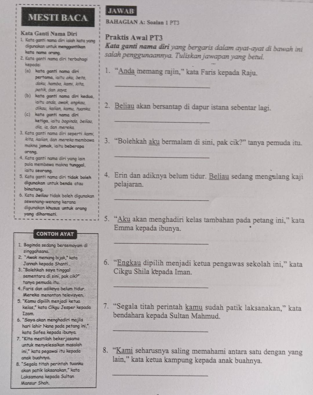 JAWAB
MESTI BACA BAHAGIAN A: Soalan 1 PT3
Kata Ganti Nama Diri Praktis Awal PT3
1. Kata ganti nama diri ialah kata yang Kata ganti nama diri yang bergaris dalam ayat-ayat di bawah ini
digunakan untuk menggantikan
kata nama orang.
2. Kata ganti nama diri terbahagi salah penggunaannya. Tuliskan jawapan yang betul.
kepada:
(a) kata ganti nama dîri 1. “Anda memang rajin,” kata Faris kepada Raju.
pertama, iaitu aku, beta,
daku, hamba, kami, kɨta,_
patik, dan saya
(b) kata ganti nama diri kedua,
iaitu anda, awak, engkau, 2. Beliau akan bersantap di dapur istana sebentar lagi.
dikau, kalian, kamu, tuanku,
(c) kata ganti nama diri
ketiga, iaitu baginda, belïau,
_
dĩa, ía, dɑn mereka,
3. Kata ganti nama diri seperti kami,
kita, kaïian, dan mereka membawa 3. “Bolehkah aku bermalam di sini, pak cik?” tanya pemuda itu.
makna jamak, iaitu beberapa
_
orang.
4. Kata ganti nama diri yang lain
pula membawa makna tunggal,
iaitu seorang.
5. Kata ganti nama diri tidak boleh 4. Erin dan adiknya belum tidur. Beliau sedang mengulang kaji
digunakan untuk benda atau pelajaran.
binatang.
6. Kata beliau tidak boleh digunakan
sewenang-wenang kerana
_
digunakan khusus untuk orang
yang dihormati.
5. “Aku akan menghadiri kelas tambahan pada petang ini,” kata
Emma kepada ibunya.
CONTOH AYAT
1. Baginda sedang bersemayam di
_
singgahsana.
2. "Awak memang bijak," kata 6. “Engkau dipilih menjadi ketua pengawas sekolah ini,” kata
Jannah kepada Shanti.
3. "Bolehkah saya tinggal Cikgu Shila kepada Iman.
sementara di sini, pak cik?"
tanya pemuda itu.
4. Faris dan adiknya belum tidur.
_
Mereka menonton televisyen.
5. *Kamu dipilih menjadi ketua 7. “Segala titah perintah kamu sudah patik laksanakan,” kata
kelas," kata Cikgu Jesper kepada
Izam.
6. “Saya akan menghadiri majlis bendahara kepada Sultan Mahmud.
hari lahir Nana pada petang ini,"
kata Sofea kepada ibunya.
_
7. *Kita mestilah bekerjasama
untuk menyelesaikan masalah
ini," kata pegawai itu kepada 8. “Kami seharusnya saling memahami antara satu dengan yang
anak buahnya.
8. "Segala titah perintah tuanku lain,” kata ketua kampung kepada anak buahnya.
akan patik laksanakan," kata
Laksamana kepada Sultan
_
Mansur Shah.