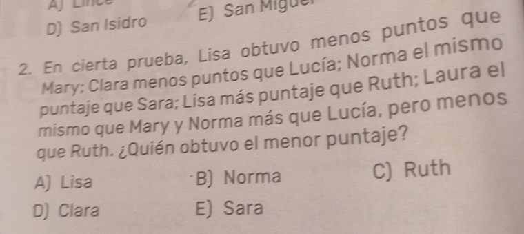 D) San Isidro E) San Miguel
2. En cierta prueba, Lisa obtuvo menos puntos que
Mary; Clara menos puntos que Lucía; Norma el mismo
puntaje que Sara; Lisa más puntaje que Ruth; Laura el
mismo que Mary y Norma más que Lucía, pero menos
que Ruth. ¿Quién obtuvo el menor puntaje?
A) Lisa B) Norma C) Ruth
D) Clara E) Sara