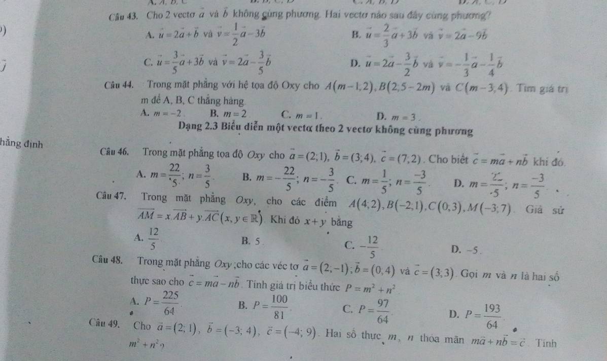 A、 D
Cầu 43. Cho 2 vectơ à và δ không gùng phương. Hai vectơ nào sau đây cùng phương?
)
A. vector u=2vector a+vector b và vector v= 1/2 vector a-3vector b vector u= 2/3 vector a+3vector b và vector v=2vector a-9vector b
B.
C. vector u= 3/5 vector a+3vector b và vector v=2vector a- 3/5 vector b D. vector u=2vector a- 3/2 vector b và vector v=- 1/3 vector a- 1/4 vector b
Câu 44.  Trong mặt phẳng với hệ tọa độ Oxy cho A(m-1,2),B(2,5-2m) và C(m-3,4). Tìm giá trị
m đề A, B, C thắng hàng
A. m=-2 B. m=2 C. m=1. D. m=3.
Dạng 2.3 Biểu diễn một vectơ theo 2 vectơ không cùng phương
hẳng định
Câu 46. Trong mặt phẳng tọa độ Oxy cho vector a=(2;1),vector b=(3;4),vector c=(7;2). Cho biết vector c=mvector a+nvector b khí đó.
A. m= 22/5 ;n= 3/5 . B. m=- 22/5 ;n=- 3/5 . C. m= 1/5 ;n= (-3)/5 . D. m= 22/.5 ;n= (-3)/5 .
Câu 47. Trong mặt phẳng Oxy, cho các điểm A(4;2),B(-2;1),C(0;3),M(-3;7) Giả sử
overline AM=x.vector AB+y.vector AC(x,y∈ R) Khi đỏ x+y bǎng
C. - 12/5 
A.  12/5  B. 5 D. -5 .
Câu 48. Trong mặt phẳng Oxy ;cho các véc tơ vector a=(2;-1);vector b=(0,4) và vector c=(3,3) Gọi m và n là hai số
thực sao cho vector c=mvector a-nvector b Tính giá trị biểu thức P=m^2+n^2
A. P= 225/64 . B. P= 100/81  C. P= 97/64 . D. P= 193/64 .
Câu 49. Cho vector a=(2;1),vector b=(-3;4),vector c=(-4;9). Hai số thực m, n thóa mãn mvector a+nvector b=vector c Tính
m^2+n^2