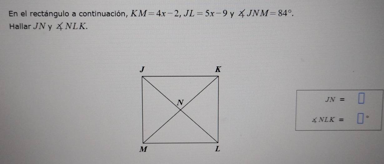 En el rectángulo a continuación, KM=4x-2, JL=5x-9 y ∠ JNM=84°. 
Hallar JNy∠ NLK.
JN=□
∠ NLK= □°