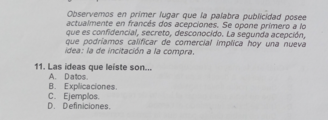 Observemos en primer lugar que la palabra publicidad posee
actualmente en francés dos acepciones. Se opone primero a lo
que es confidencial, secreto, desconocido. La segunda acepción,
que podríamos calificar de comercial implica hoy una nueva
idea: la de incitación a la compra.
11. Las ideas que leíste son...
A. Datos.
B. Explicaciones.
C. Ejemplos.
D. Definiciones.