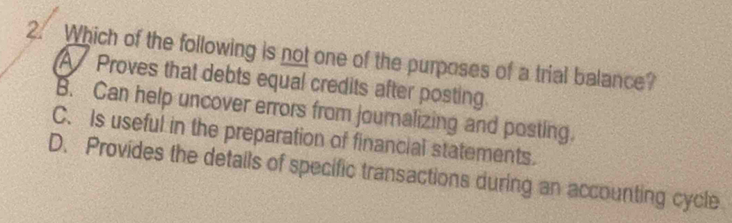 Which of the following is not one of the purposes of a trial balance?
A Proves that debts equal credits after posting.
B. Can help uncover errors from journalizing and posting.
C. Is useful in the preparation of financial statements.
D. Provides the details of specific transactions during an accounting cycle