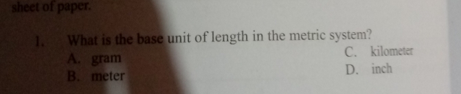 sheet of paper.
1. What is the base unit of length in the metric system?
A. gram C. kilometer
B. meter D. inch