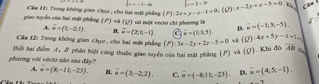 (z=2+3r z=-1-6t z=2+3t
Câu 11: Trong không gian Oxyz , cho hai mặt phẳng (P): 2x+y-z-1=0 (2): x-2y+z-5=0 Khác
Câu I
giao tuyến của hai mặt phẳng (P) và (Q) có một vectơ chi phương là vector u=(-1;3;-5). 
d' :
A. vector u=(1;-2;1). B. vector u=(2;1;-1). a vector u=(1;3;5). D.
Câu 12: Trong không gian Oxz , cho hai mặt phẳng (P):3x-2y+2z-5=0 và (Q): :4x+5y-z+1
Biết hai điểm A, B phân biệt cùng thuộc giao tuyến của hai mặt phẳng (P) và (Q). Khi đó vector AB cùn
phương với véctơ nào sau đây?
A. vector u=(8;-11;-23). B. vector u=(3;-2;2). C. overline u=(-8;11;-23). D. vector u=(4;5;-1). 
Cân 1 7