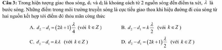 Trong hiện tượng giao thoa sóng, dị và d₂ là khoảng cách từ 2 nguồn sóng đến điểm ta xét, λ là
bước sóng. Những điểm trong môi trường truyền sóng là cực tiểu giao thoa khi hiệu đường đi của sóng từ
hai nguồn kết hợp tới điểm đó thỏa mãn công thức
A. d_2-d_1=(2k+1) lambda /4  (với k∈ Z) B. d_2-d_1=k lambda /2  (với k∈ Z)
C. d_2-d_1=klambda (với k∈ Z) D. d_2-d_1=(2k+1) lambda /2  (với k∈ Z)