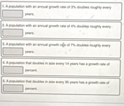 A population with an annual growth rate of 3% doubles roughly every
years. 
2. A population with an annual growth rate of 4% doubles roughly every
years. 
3. A population with an annual growth rafe of 7% doubles roughly every
years. 
4. A population that doubles in size every 14 years has a growth rate of 
percent. 
5. A population that doubles in size every 35 years has a grawth rate of 
percent