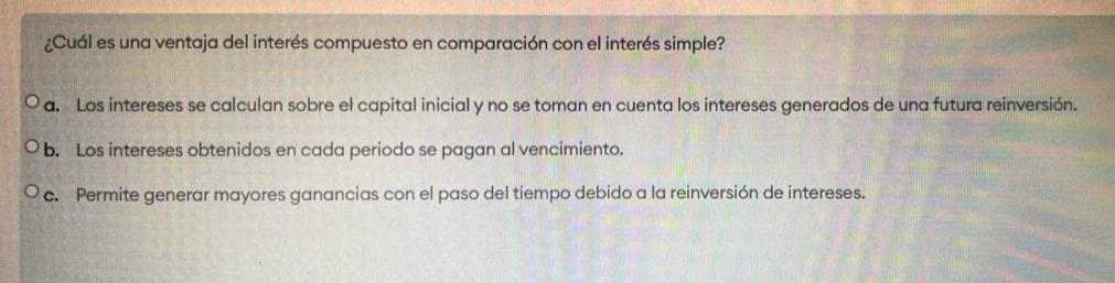 ¿Cuál es una ventaja del interés compuesto en comparación con el interés simple?
a. Los intereses se calculan sobre el capital inicial y no se toman en cuenta los intereses generados de una futura reinversión.
b. Los intereses obtenidos en cada periodo se pagan al vencimiento.
c. Permite generar mayores ganancias con el paso del tiempo debido a la reinversión de intereses.