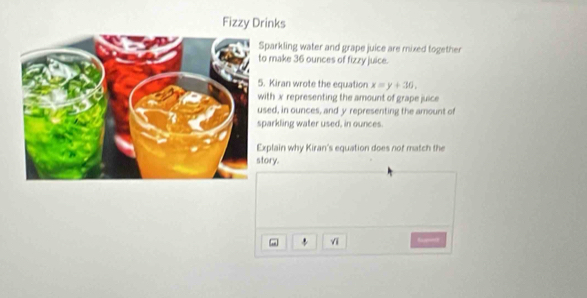 Fizzy Drinks 
parkling water and grape juice are mixed together 
make 36 ounces of fizzy juice. 
Kiran wrote the equation x=y+36, 
ith x representing the amount of grape juice 
ed, in ounces, and y representing the amount of 
arkling water used, in ounces. 
plain why Kiran's equation does not match the 
ory. 
vi