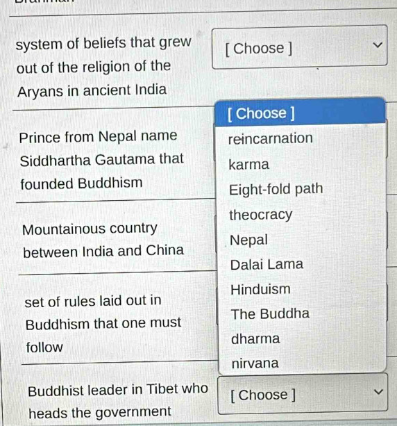 system of beliefs that grew [ Choose ]
L
out of the religion of the
Aryans in ancient India
[ Choose ]
Prince from Nepal name reincarnation
Siddhartha Gautama that karma
founded Buddhism
Eight-fold path
theocracy
Mountainous country
between India and China Nepal
Dalai Lama
Hinduism
set of rules laid out in
Buddhism that one must The Buddha
follow dharma
nirvana
Buddhist leader in Tibet who [ Choose ]
v
heads the government