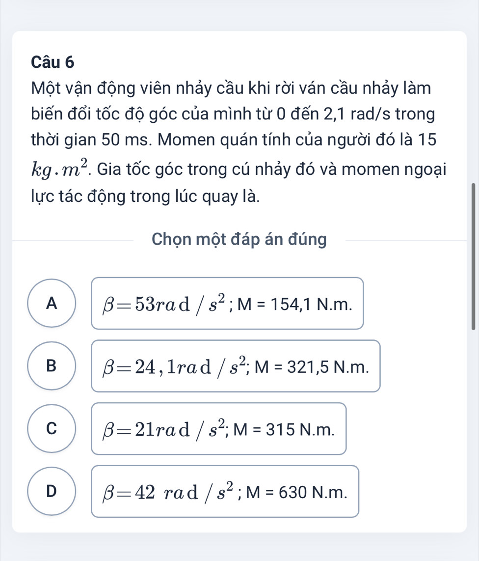 Một vận động viên nhảy cầu khi rời ván cầu nhảy làm
biến đổi tốc độ góc của mình từ 0 đến 2,1 rad/s trong
thời gian 50 ms. Momen quán tính của người đó là 15
kg.m^2. Gia tốc góc trong cú nhảy đó và momen ngoại
lực tác động trong lúc quay là.
Chọn một đáp án đúng
A beta =53rad/s^2; M=154, 1N.m.
B beta =24,1rad/s^2; M=321,5N.m.
C beta =21rad/s^2; M=315N.m.
D beta =42 rad /s^2; M=630 | sqrt()m