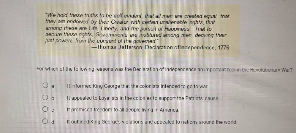 “We hold these truths to be self-evident, that all men are created equal, that
they are endowed by their Creator with certain unalienable rights, that
among these are Life, Liberty, and the pursuit of Happiness. That to
secure these rights, Governments are instituted among men, deriving their
just powers from the consent of the governed."
—Thomas Jefferson, Declaration of Independence, 1776
For which of the following reasons was the Declaration of Independence an important tool in the Revolutionary War?
a It informed King George that the colonists intended to go to war.
b It appealed to Loyalists in the colonies to support the Patriots' cause.
C It promised freedom to all people living in America.
d It outlined King George's violations and appealed to nations around the world.