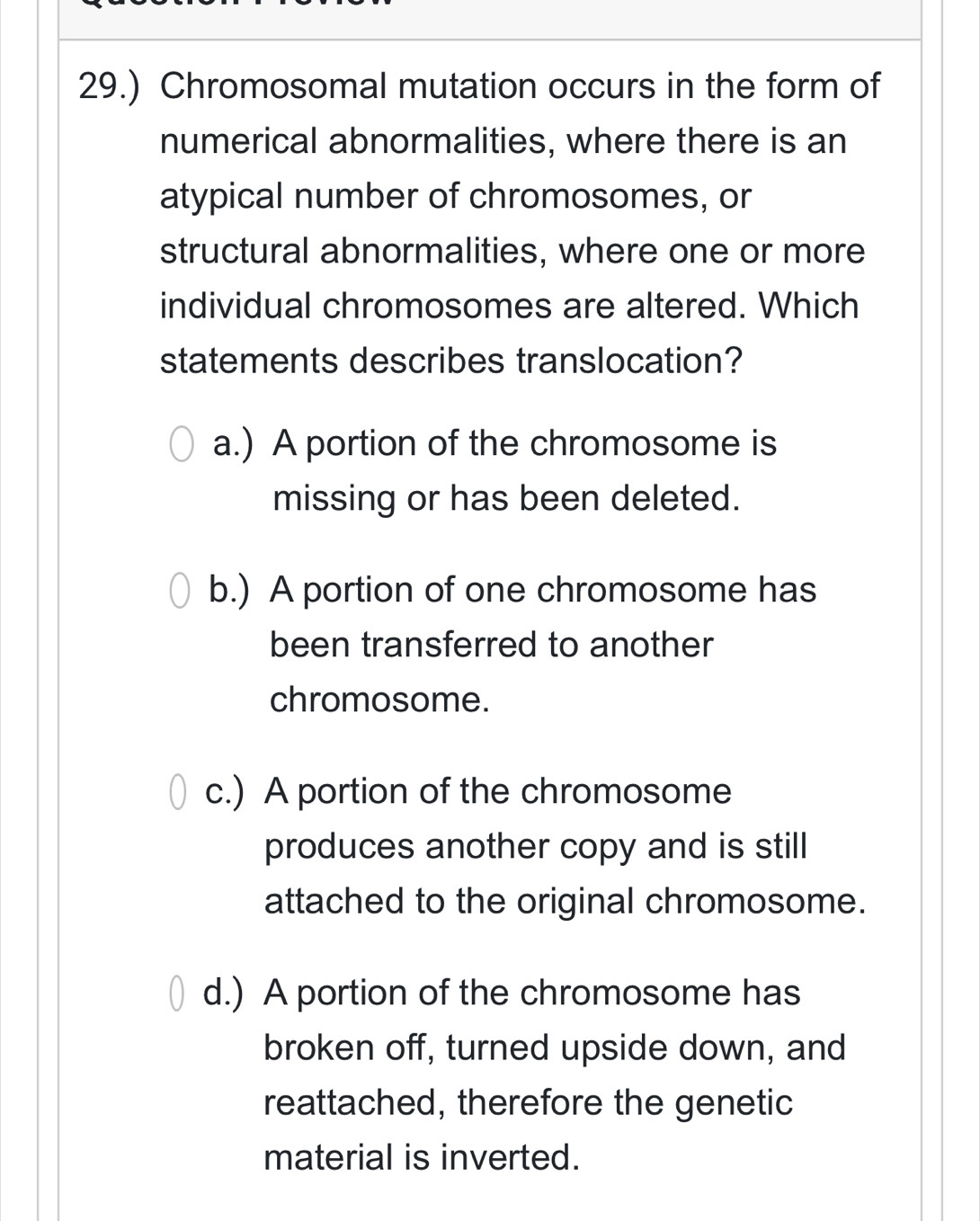 29.) Chromosomal mutation occurs in the form of
numerical abnormalities, where there is an
atypical number of chromosomes, or
structural abnormalities, where one or more
individual chromosomes are altered. Which
statements describes translocation?
a.) A portion of the chromosome is
missing or has been deleted.
b.) A portion of one chromosome has
been transferred to another
chromosome.
c.) A portion of the chromosome
produces another copy and is still
attached to the original chromosome.
d.) A portion of the chromosome has
broken off, turned upside down, and
reattached, therefore the genetic
material is inverted.