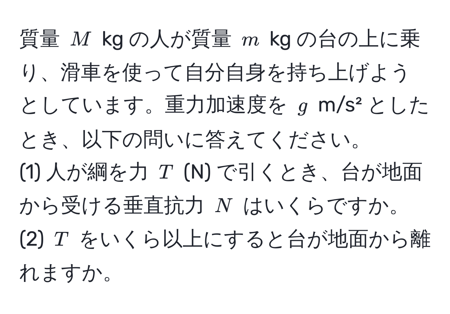 質量 $M$ kg の人が質量 $m$ kg の台の上に乗り、滑車を使って自分自身を持ち上げようとしています。重力加速度を $g$ m/s² としたとき、以下の問いに答えてください。  
(1) 人が綱を力 $T$ (N) で引くとき、台が地面から受ける垂直抗力 $N$ はいくらですか。  
(2) $T$ をいくら以上にすると台が地面から離れますか。