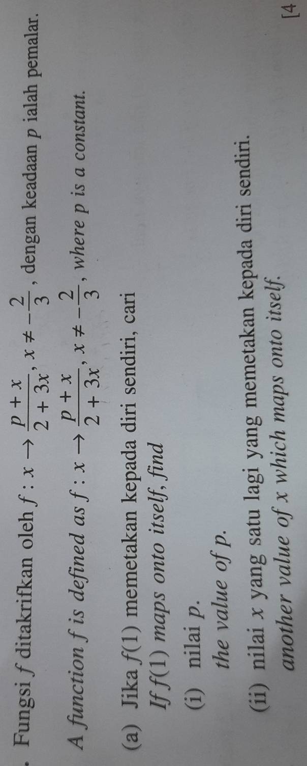 Fungsi f ditakrifkan oleh f:xto  (p+x)/2+3x , x!= - 2/3  , dengan keadaan p ialah pemalar. 
A function f is defined as f:xto  (p+x)/2+3x , x!= - 2/3  , where p is a constant. 
(a) Jika f(1) memetakan kepada diri sendiri, cari 
If f(1) maps onto itself, find 
(i) nilai p. 
the value of p. 
(ii) nilai x yang satu lagi yang memetakan kepada diri sendiri. 
another value of x which maps onto itself. 
[4