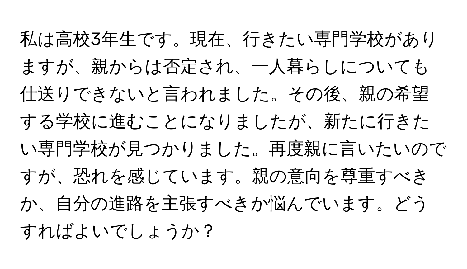 私は高校3年生です。現在、行きたい専門学校がありますが、親からは否定され、一人暮らしについても仕送りできないと言われました。その後、親の希望する学校に進むことになりましたが、新たに行きたい専門学校が見つかりました。再度親に言いたいのですが、恐れを感じています。親の意向を尊重すべきか、自分の進路を主張すべきか悩んでいます。どうすればよいでしょうか？