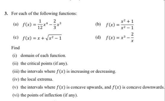 For each of the following functions: 
(a) f(x)= 1/12 x^4- 2/3 x^3 (b) f(x)= (x^2+1)/x^2-1 
(c) f(x)=x+sqrt(x^2-1) (d) f(x)=x^3- 2/x 
Find 
(i) domain of each function. 
(ii) the critical points (if any). 
(iii) the intervals where f(x) is increasing or decreasing. 
(iv) the local extrema. 
(v) the intervals where f(x) is concave upwards, and f(x) is concave downwards. 
(vi) the points of inflection (if any).