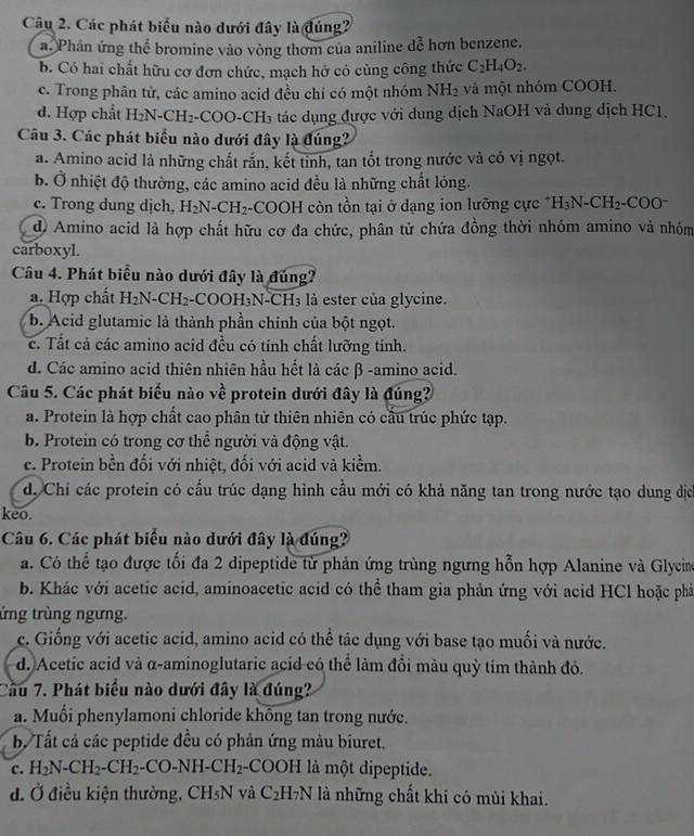 Các phát biểu nào dưới đây là đúng2
a. Phản ứng thể bromine vào vòng thơm của aniline dễ hơn benzene.
b. Có hai chất hữu cơ đơn chức, mạch hở có cùng công thức C_2H_4O_2.
c. Trong phân từ, các amino acid đều chỉ có một nhóm NH_2 và một nhóm COOH.
d. Hợp chất H_2N-CH_2- COO-CH₃ tác dụng được với dung dịch NaOH và dung dịch HC1.
Câu 3. Các phát biểu nào dưới đây là đúng?
a. Amino acid là những chất rắn, kết tinh, tan tốt trong nước và có vị ngọt.
b. Ở nhiệt độ thường, các amino acid đều là những chất lỏng.
c. Trong dung dịch, H_2N-CH_2 -COOH còn tồn tại ở dạng ion lưỡng cực^+H_3N-CH_2 C OO^-
d) Amino acid là hợp chất hữu cơ đa chức, phân tử chứa đồng thời nhóm amino và nhóm
carboxyl.
Câu 4. Phát biểu nào dưới đây là đúng?
a. Hợp chất H_2N-CH_2 COOH_3N-CH_3 là ester của glycine.
b. Acid glutamic là thành phần chính của bột ngọt.
c. Tất cả các amino acid đều có tính chất lưỡng tính.
d. Các amino acid thiên nhiên hầu hết là các β -amino acid.
Câu 5. Các phát biểu nào về protein dưới đây là đúng?
a. Protein là hợp chất cao phân từ thiên nhiên có cầu trúc phức tạp.
b. Protein có trong cơ thể người và động vật.
c. Protein bền đối với nhiệt, đối với acid và kiểm.
d. Chỉ các protein có cấu trúc dạng hình cầu mới có khả năng tan trong nước tạo dung dịc
keo.
Câu 6. Các phát biểu nào dưới đây là đúng?
a. Có thể tạo được tối đa 2 dipeptide từ phản ứng trùng ngưng hỗn hợp Alanine và Glycin
b. Khác với acetic acid, aminoacetic acid có thể tham gia phản ứng với acid HCl hoặc phả
ứng trùng ngưng.
c. Giống với acetic acid, amino acid có thể tác dụng với base tạo muối và nước.
d. Acetic acid và α-aminoglutaric acid có thể làm đồi màu quỳ tím thành đỏ.
Cầu 7. Phát biểu nào dưới đây là đúng?
a. Muổi phenylamoni chloride không tan trong nước.
b. Tất cả các peptide đều có phản ứng màu biuret.
c. H_2N-CH_2-CH_2-CO-NH-CH_2 -COOH là một dipeptide.
đ. Ở điều kiện thường, CH_5N và C_2H_7N là những chất khí có mùi khai.