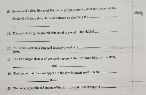 Romeo and Juliet, like most Romantic program music, does not depict all the 
details of a literary story, but concentrates on depicting the_ 
_ 
. 
16. The most striking foreground element of this work is the skillful_ 
_ 
. 
17. This work is cast in a long and expansive version of 
_ 
form. 
18. The two major themes of the work represent the two basic ideas of the story, 
_ 
and_ 
. 
19. The theme that does nof appear in the development section is the_ 
_theme. 
20. The coda depicts the sad ending of the story through the technique of_