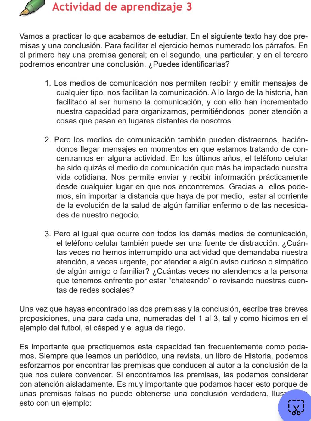 Actividad de aprendizaje 3
Vamos a practicar lo que acabamos de estudiar. En el siguiente texto hay dos pre-
misas y una conclusión. Para facilitar el ejercicio hemos numerado los párrafos. En
el primero hay una premisa general; en el segundo, una particular, y en el tercero
podremos encontrar una conclusión. ¿Puedes identificarlas?
1. Los medios de comunicación nos permiten recibir y emitir mensajes de
cualquier tipo, nos facilitan la comunicación. A lo largo de la historia, han
facilitado al ser humano la comunicación, y con ello han incrementado
nuestra capacidad para organizarnos, permitiéndonos poner atención a
cosas que pasan en lugares distantes de nosotros.
2. Pero los medios de comunicación también pueden distraernos, hacién-
donos Ilegar mensajes en momentos en que estamos tratando de con-
centrarnos en alguna actividad. En los últimos años, el teléfono celular
ha sido quizás el medio de comunicación que más ha impactado nuestra
vida cotidiana. Nos permite enviar y recibir información prácticamente
desde cualquier lugar en que nos encontremos. Gracias a ellos pode-
mos, sin importar la distancia que haya de por medio, estar al corriente
de la evolución de la salud de algún familiar enfermo o de las necesida-
des de nuestro negocio.
3. Pero al igual que ocurre con todos los demás medios de comunicación,
el teléfono celular también puede ser una fuente de distracción. ¿Cuán-
tas veces no hemos interrumpido una actividad que demandaba nuestra
atención, a veces urgente, por atender a algún aviso curioso o simpático
de algún amigo o familiar? ¿Cuántas veces no atendemos a la persona
que tenemos enfrente por estar “chateando” o revisando nuestras cuen-
tas de redes sociales?
Una vez que hayas encontrado las dos premisas y la conclusión, escribe tres breves
proposiciones, una para cada una, numeradas del 1 al 3, tal y como hicimos en el
ejemplo del futbol, el césped y el agua de riego.
Es importante que practiquemos esta capacidad tan frecuentemente como poda-
mos. Siempre que leamos un periódico, una revista, un libro de Historia, podemos
esforzarnos por encontrar las premisas que conducen al autor a la conclusión de la
que nos quiere convencer. Si encontramos las premisas, las podemos considerar
con atención aisladamente. Es muy importante que podamos hacer esto porque de
unas premisas falsas no puede obtenerse una conclusión verdadera. Ilust
esto con un ejemplo: