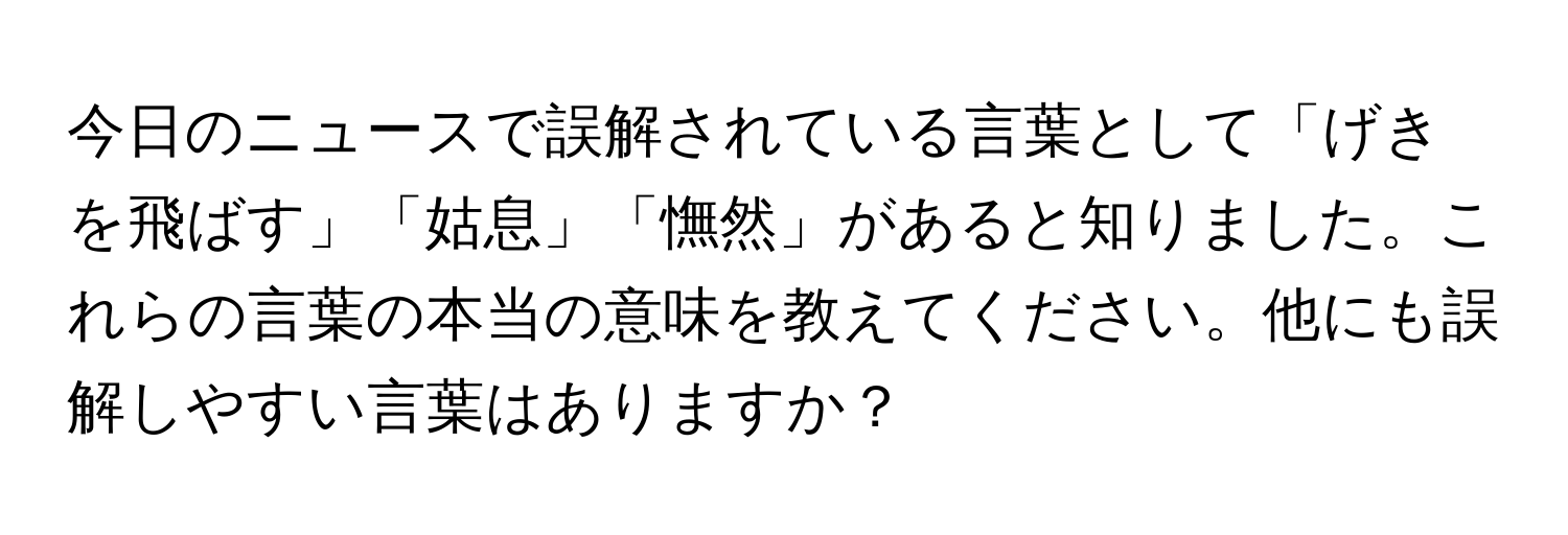 今日のニュースで誤解されている言葉として「げきを飛ばす」「姑息」「憮然」があると知りました。これらの言葉の本当の意味を教えてください。他にも誤解しやすい言葉はありますか？