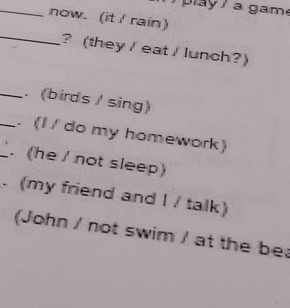 pay / a game 
_now. (it / rain) 
_? (they / eat / lunch?) 
_ (birds / sing) 
_. (I / do my homework) 
_. (he / not sleep) 
(my friend and I / talk) 
(John / not swim / at the be;