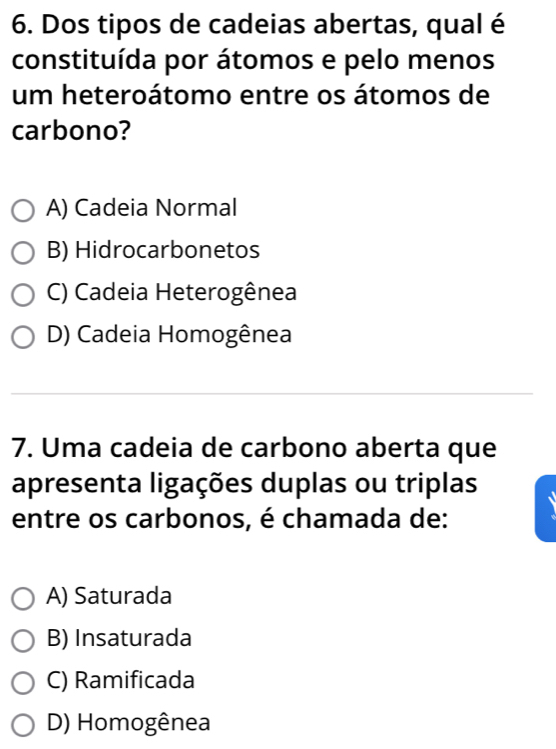 Dos tipos de cadeias abertas, qual é
constituída por átomos e pelo menos
um heteroátomo entre os átomos de
carbono?
A) Cadeia Normal
B) Hidrocarbonetos
C) Cadeia Heterogênea
D) Cadeia Homogênea
7. Uma cadeia de carbono aberta que
apresenta ligações duplas ou triplas
entre os carbonos, é chamada de:
A) Saturada
B) Insaturada
C) Ramificada
D) Homogênea