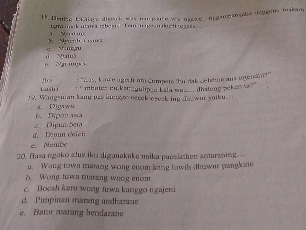 Dening lokajaya digetak was mungsuhe wis ngewel, nggampangake anggone makart
ngrampok utawa mbegal. Tembunge makarti tegese…
a. Ngadang
b. Nyambut gawe
c. Nunggu
d. Njaluk
e. Ngrampok
Ibu : “Las, kowe ngerti ora dompete ibu dak delehne ana ngendhi?”
Lastri : “ mboten bu,ketingalipun kala wau… dhateng peken ta?”
19. Wangsulan kang pas kanggo cecek-cecek ing dhuwur yaiku…
a. Digawa
b. Dipun asta
c. Dipun beta
d. Dipun deleh
e. Nembe
20. Basa ngoko alus iku digunakake naika pacelathon antaraning…
a. Wong tuwa marang wong enom kang luwih dhuwur pangkate
b. Wong tuwa marang wong enom
c. Bocah karo wong tuwa kanggo ngajeni
d. Pimpinan marang andharane
e. Batur marang bendarane