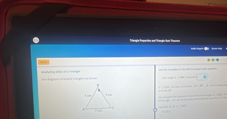 Triangle Properties and Triangle Sum Theorem 
Audio Support Systern Halp 
Hints 
Analyzing Sides of a Triangle Use the triangles on the left to answer each question. 
The diagrams of several triangles are shown. Each angle in △ ABC measures □ 
in △ DEF the side across from ∠ E overline DF, ∠ E Is the included an 
and side EF. 
You are given the measure of two of the shree angles in △ DEF m 
third angle. ∠ D , can be found by subtracting the sum of m. F + m
Calculate m∠ Dm△ DEF
m∠ D=.