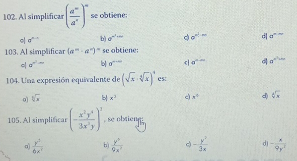 Al simplificar ( a^m/a^n )^m se obtiene:
o) a^(m-n) b) a^(m^2)+mn c) a^(m^2)-mn d) a^(m-mn)
103. Al simplificar (a^m· a^n)^m se obtiene:
a) a^(m^2)-mn b) a^(m+mn) c) a^(m-m) d) a^(m^2)+mn
104. Una expresión equivalente de (sqrt(x)· sqrt[4](x))^4 es:
a) sqrt[6](x) b) x^3 c) x° d) sqrt[4](x)
105. Al simplificar (- x^2y^4/3x^3y )^2 , se obtien
a)  y^5/6x^2  b)  y^6/9x^2  c) - y^7/3x  d) - x/9y^2 