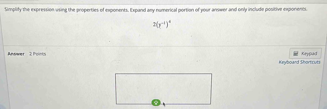 Simplify the expression using the properties of exponents. Expand any numerical portion of your answer and only include positive exponents.
2(y^(-1))^4
Answer 2 Points Keypad 
Keyboard Shortcuts