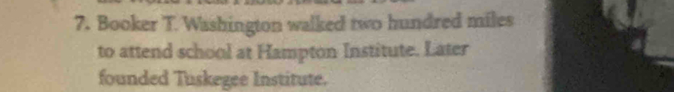 Booker T. Washington walked two hundred miles 
to attend school at Hampton Institute. Later 
founded Tuskegee Institute.