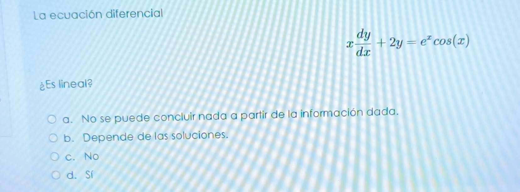 La ecuación diferencial
x dy/dx +2y=e^xcos (x)
¿Es lineal?
a. No se puede concluir nada a partir de la información dada.
b. Depende de las soluciones.
c. No
d. Sí