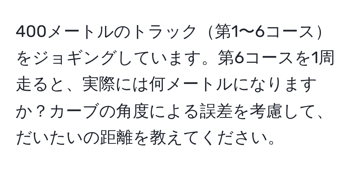 400メートルのトラック第1〜6コースをジョギングしています。第6コースを1周走ると、実際には何メートルになりますか？カーブの角度による誤差を考慮して、だいたいの距離を教えてください。