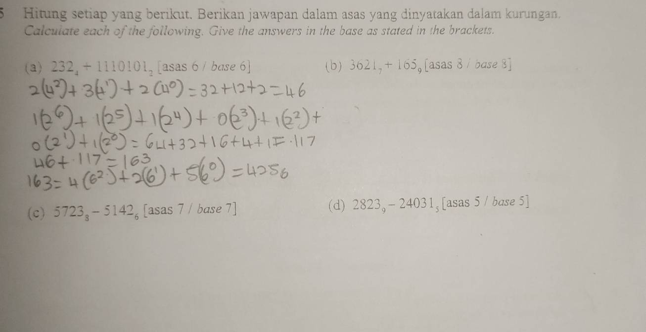 Hitung setiap yang berikut. Berikan jawapan dalam asas yang dinyatakan dalam kurungan. 
Calculate each of the following. Give the answers in the base as stated in the brackets. 
(a) 232_4+1110101_2[asas6/ base 6] (b) 3621_7+165_9[a sas 8/ base 8] 
(c) 5723_8-5142_6 asas7/b ase 7] (d) 2823_9-24031_5[asas5/base )