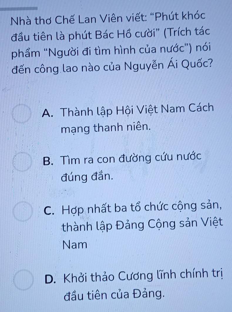 Nhà thơ Chế Lan Viên viết: “Phút khóc
đầu tiên là phút Bác Hồ cười” (Trích tác
phẩm “Người đi tìm hình của nước”) nói
đến công lao nào của Nguyễn Ái Quốc?
A. Thành lập Hội Việt Nam Cách
mạng thanh niên.
B. Tìm ra con đường cứu nước
đúng đắn.
C. Hợp nhất ba tổ chức cộng sản,
thành lập Đảng Cộng sản Việt
Nam
D. Khởi thảo Cương lĩnh chính trị
đầu tiên của Đảng.