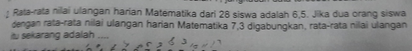 Rata-rata nilai ulangan harian Matematika dari 28 siswa adalah 6, 5. Jika dua orang siswa 
dengan rata-rata nilai ulangan harian Matematika 7, 3 digabungkan, rata-rata nilai ulangan 
itu sekarang adalah ....