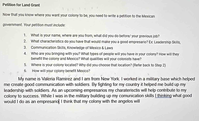 Petition for Land Grant 
Now that you know where you want your colony to be, you need to write a petition to the Mexican 
government. Your petition must include: 
1. What is your name, where are you from, what did you do before/ your previous job? 
2. What characteristics do you have that would make you a good empresario? Ex: Leadership Skills, 
3. Communication Skills, Knowledge of Mexico & Laws 
4. Who are you bringing with you? What types of people will you have in your colony? How will they 
benefit the colony and Mexico? What qualities will your colonists have? 
5. Where is your colony located? Why did you choose that location? (Refer back to Step 2) 
6. How will your colony benefit Mexico? 
My name is Valeria Ramirez and I am from New York. I worked in a military base which helped 
me create good communication with soldiers. By fighting for my country it helped me build up my 
leadership with soldiers. As an upcoming empresarios my charaterisctis will help contribute to my 
colony to success. While I was in the military building up my comunication skills I thinking what good 
would I do as an empresario I think that my colony with the angelos will