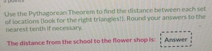 pomts 
Use the Pythagorean Theorem to find the distance between each set 
of locations (look for the right triangles!). Round your answers to the 
nearest tenth if necessary. 
The distance from the school to the flower shop is: Answer