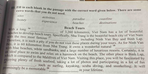 Fill in each blank in the passage with the correct word given below. There are some
extra words that you do not need.
sites
activities
paradise coastline
beauty experience beaches destinations
With a long ' Beach Tours
_of 3,260 kilometres, Viet Nam has a lot of beautiful
beaches to develop beach tours. Specifically, Nha Trang is the beautiful beach city of Viet Nam
with the two most famous '
_including Ninh Van Bay and Binh Lap.
Therefore, it is such a pity if you do not visit these places during your tours. As for Ninh Van
Bay, it is 60 kilometres from Nha Trang. It owns a wonderful natural '"
with blue beaches, white sandbanks, and a large number of luxurious resorts. Certainly, it is
an ideal place to swim and relax on a hammock on the beach. The other place is Binh Lap,
which is compared to the Maldives of Viet Nam. Visiting this place, you will be fascinated by
enjoying plenty of fresh seafood, taking a lot of photos and participating in a lot of fun
19
_, such as surfing, kayaking, scuba diving, and snorkelling. It will
promisingly be a memorable ²º_ in your lifetime.