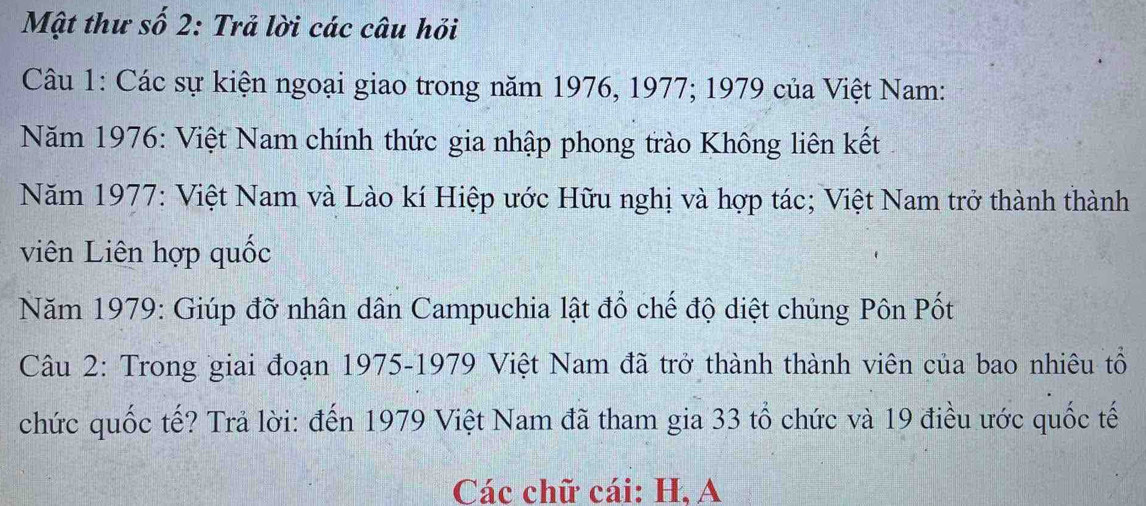 Mật thư số 2: Trả lời các câu hỏi 
Câu 1: Các sự kiện ngoại giao trong năm 1976, 1977; 1979 của Việt Nam: 
Năm 1976 : Việt Nam chính thức gia nhập phong trào Không liên kết 
Năm 1977 : Việt Nam và Lào kí Hiệp ước Hữu nghị và hợp tác; Việt Nam trở thành thành 
viên Liên hợp quốc 
Năm 1979: Giúp đỡ nhân dân Campuchia lật đổ chế độ diệt chủng Pôn Pốt 
Câu 2: Trong giai đoạn 1975-1979 Việt Nam đã trở thành thành viên của bao nhiêu tổ 
chức quốc tế? Trả lời: đến 1979 Việt Nam đã tham gia 33 tổ chức và 19 điều ước quốc tế 
Các chữ cái: H, A