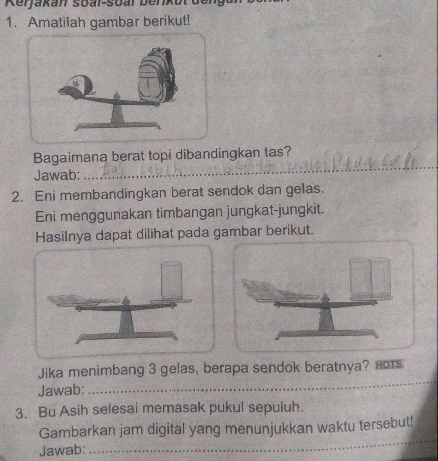 Kerjakan soar-soar be 
1. Amatilah gambar berikut! 
Bagaimana berat topi dibandingkan tas? 
Jawab: 
_ 
_ 
2. Eni membandingkan berat sendok dan gelas. 
Eni menggunakan timbangan jungkat-jungkit. 
Hasilnya dapat dilihat pada gambar berikut. 
Jika menimbang 3 gelas, berapa sendok beratnya? Hors 
Jawab:_ 
_ 
3. Bu Asih selesai memasak pukul sepuluh. 
Gambarkan jam digital yang menunjukkan waktu tersebut! 
Jawab: 
_