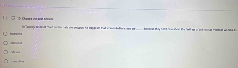 Choose the best answer.
In Twain's safire of male and female stereotypes, he suggests that women believe men are _because they don't care about the feelings of animals as much as woren do.
heartless
irrational
rational
masculine