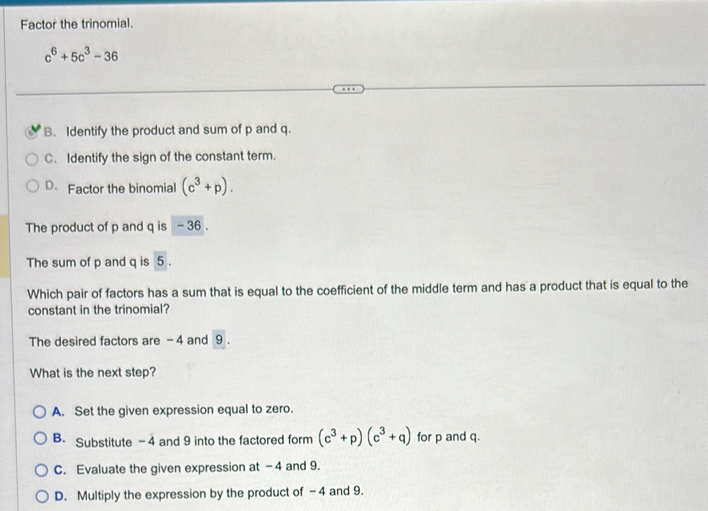 Factor the trinomial.
c^6+5c^3-36
B. Identify the product and sum of p and q.
C. Identify the sign of the constant term.
D. Factor the binomial (c^3+p). 
The product of p and q is - 36.
The sum of p and q is 5.
Which pair of factors has a sum that is equal to the coefficient of the middle term and has a product that is equal to the
constant in the trinomial?
The desired factors are - 4 and 9.
What is the next step?
A. Set the given expression equal to zero.
B. Substitute -4 and 9 into the factored form (c^3+p)(c^3+q) for p and q.
C. Evaluate the given expression at -4 and 9.
D. Multiply the expression by the product of -4 and 9.