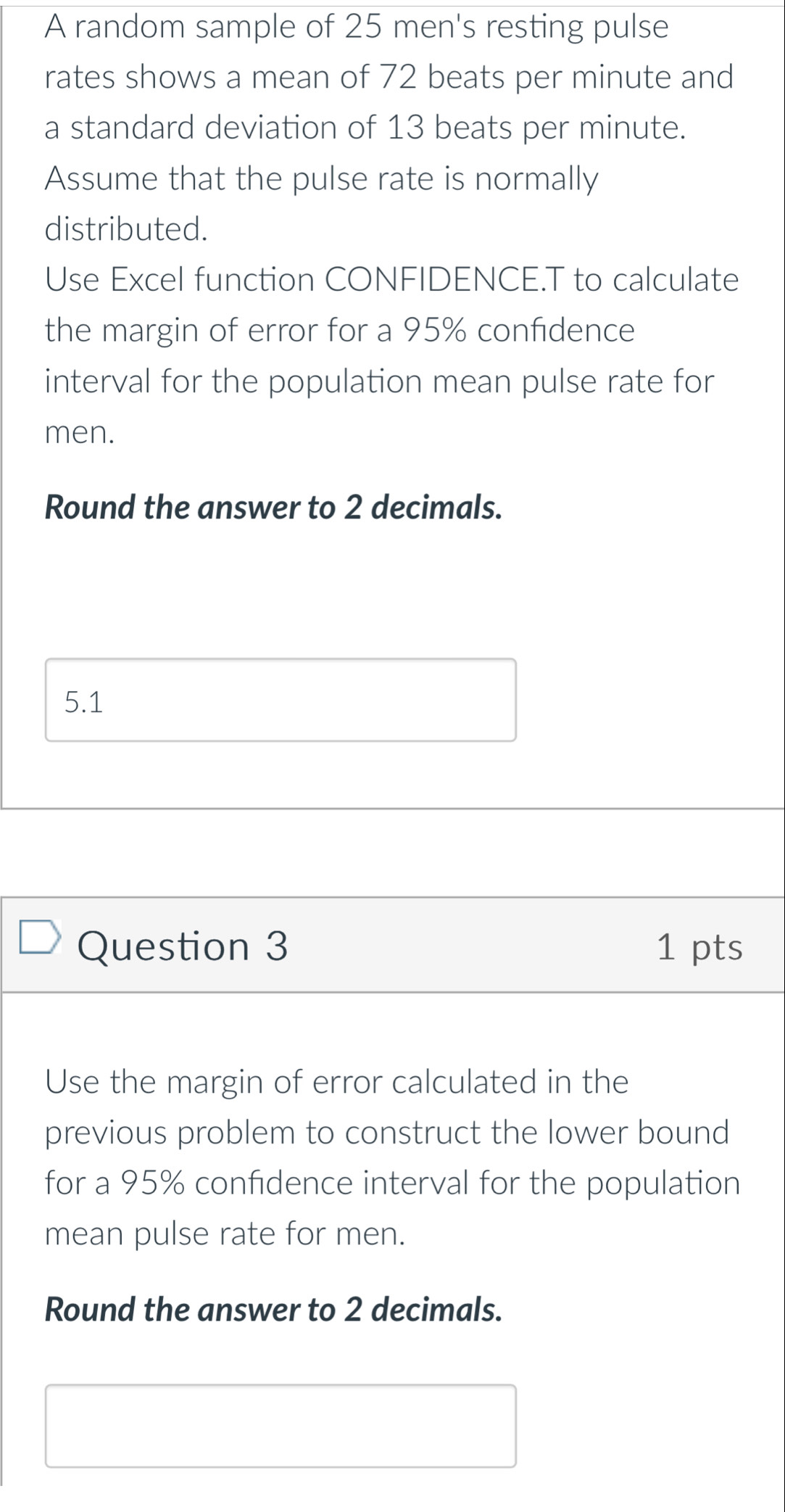 A random sample of 25 men's resting pulse 
rates shows a mean of 72 beats per minute and 
a standard deviation of 13 beats per minute. 
Assume that the pulse rate is normally 
distributed. 
Use Excel function CONFIDENCE.T to calculate 
the margin of error for a 95% confidence 
interval for the population mean pulse rate for 
men. 
Round the answer to 2 decimals. 
5.1 
Question 3 1 pts 
Use the margin of error calculated in the 
previous problem to construct the lower bound 
for a 95% confidence interval for the population 
mean pulse rate for men. 
Round the answer to 2 decimals.