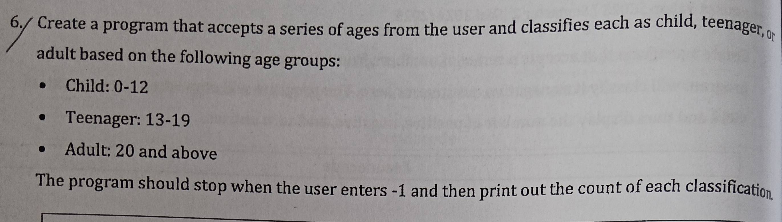 6./ Create a program that accepts a series of ages from the user and classifies each as child, teenager, or 
adult based on the following age groups: 
Child: 0-12
Teenager: 13 - 19
Adult: 20 and above 
The program should stop when the user enters -1 and then print out the count of each classification