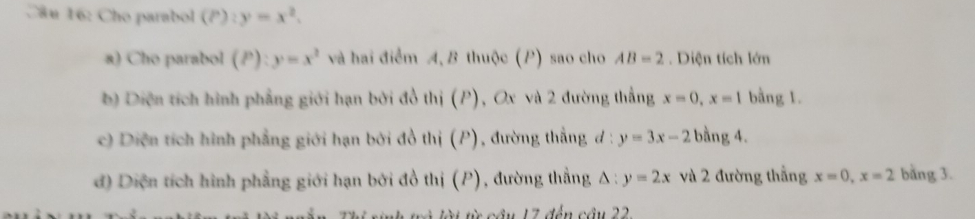 Cho parabol (P):y=x^2. 
a) Cho parabol (P):y=x^2 và hai điểm A,B thuộc (P) sao cho AB=2. Diện tích lớn
) Diện tích hình phẳng giới hạn bởi đồ thị (P), Ox và 2 đường thắng x=0, x=1 bằng 1.
c) Diện tích hình phẳng giới hạn bởi đồ thị (P), đường thắng đ : y=3x-2 bằng 4.
d) Diện tích hình phẳng giới hạn bởi đồ thị (P), đường thẳng Δ : y=2x và 2 đường thắng x=0, x=2 bằng 3.
t cầu 17 đến cầu 22.