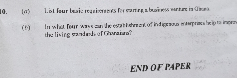 (α) List four basic requirements for starting a business venture in Ghana. 
(6) In what four ways can the establishment of indigenous enterprises help to impro 
the living standards of Ghanaians? 
END OF PAPER