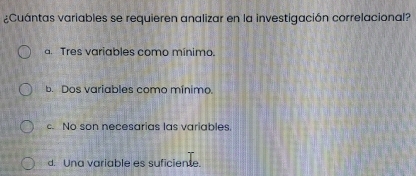 ¿Cuántas variables se requieren analizar en la investigación correlacional?
a. Tres variables como mínimo.
b. Dos variables como mínimo
c. No son necesarias las variables.
d. Una variable es suficiente.