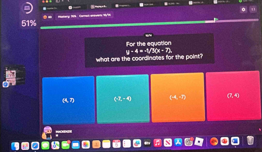 Playing a O.... ALESS TA LE
Mastery: 76% Correct answers: 10/14
51%
10/14
For the equation
y-4=-1/3(x-7), 
what are the coordinates for the point?
(4,7)
(-7,-4)
(-4,-7)
(7,4)
MACKENZIE
H